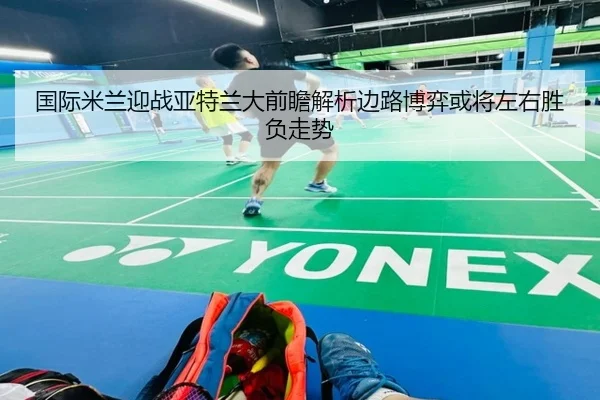 国际米兰迎战亚特兰大前瞻解析边路博弈或将左右胜负走势 - leyu
