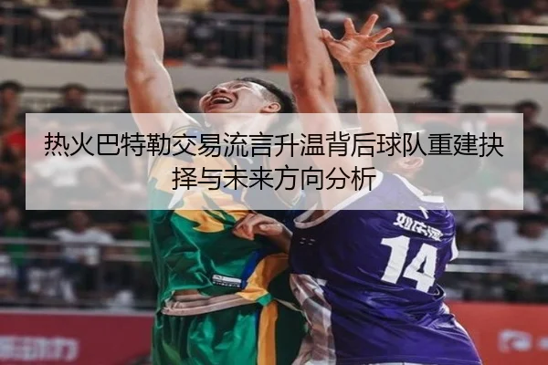 热火巴特勒交易流言升温背后球队重建抉择与未来方向分析 | leyu