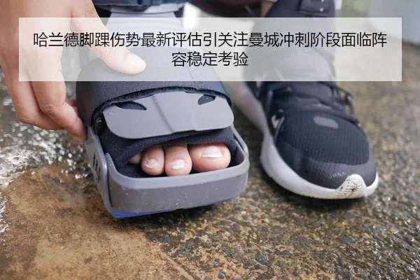 哈兰德脚踝伤势最新评估引关注曼城冲刺阶段面临阵容稳定考验