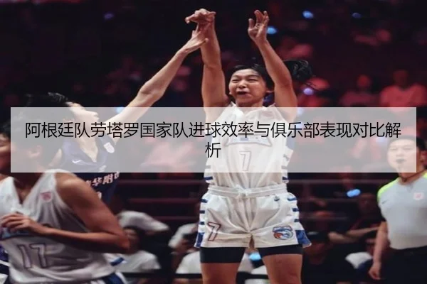阿根廷队劳塔罗国家队进球效率与俱乐部表现对比解析