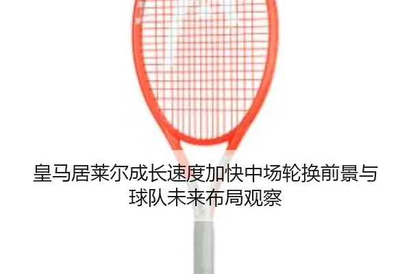 皇马居莱尔成长速度加快中场轮换前景与球队未来布局观察