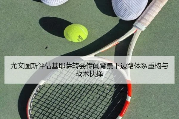 尤文图斯评估基耶萨转会传闻背景下边路体系重构与战术抉择 - leyu