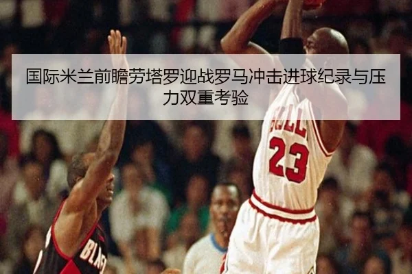 国际米兰前瞻劳塔罗迎战罗马冲击进球纪录与压力双重考验