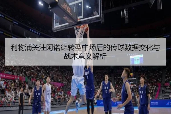 利物浦关注阿诺德转型中场后的传球数据变化与战术意义解析