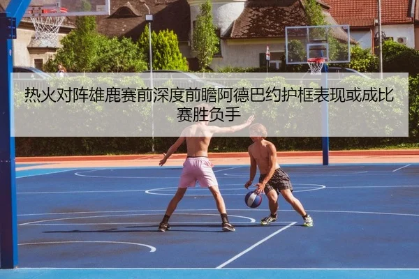 热火对阵雄鹿赛前深度前瞻阿德巴约护框表现或成比赛胜负手 | leyu